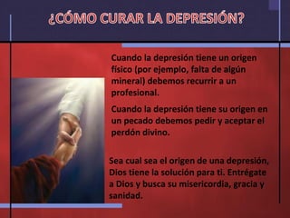 Cuando la depresión tiene un origen físico (por ejemplo, falta de algún mineral) debemos recurrir a un profesional. Cuando la depresión tiene su origen en un pecado debemos pedir y aceptar el perdón divino. Sea cual sea el origen de una depresión, Dios tiene la solución para ti. Entrégate a Dios y busca su misericordia, gracia y sanidad. ¿CÓMO CURAR LA DEPRESIÓN? 
