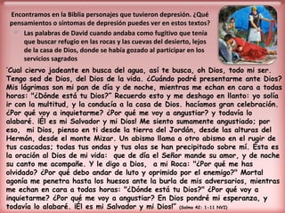 Encontramos en la Biblia personajes que tuvieron depresión. ¿Qué pensamientos o síntomas de depresión puedes ver en estos textos? Las palabras de David cuando andaba como fugitivo que tenía que buscar refugio en las rocas y las cuevas del desierto, lejos de la casa de Dios, donde se había gozado al participar en los servicios sagrados “ Cual ciervo jadeante en busca del agua, así te busca, oh Dios, todo mi ser. Tengo sed de Dios, del Dios de la vida. ¿Cuándo podré presentarme ante Dios? Mis lágrimas son mi pan de día y de noche, mientras me echan en cara a todas horas: "¿Dónde está tu Dios?” Recuerdo esto y me deshago en llanto: yo solía ir con la multitud, y la conducía a la casa de Dios. hacíamos gran celebración. ¿Por qué voy a inquietarme? ¿Por qué me voy a angustiar? y todavía lo alabaré. ¡Él es mi Salvador y mi Dios! Me siento sumamente angustiado; por eso,  mi Dios, pienso en ti desde la tierra del Jordán, desde las alturas del Hermón, desde el monte Mizar. Un abismo llama a otro abismo en el rugir de tus cascadas; todas tus ondas y tus olas se han precipitado sobre mí. Ésta es la oración al Dios de mi vida:  que de día el Señor mande su amor, y de noche su canto me acompañe. Y le digo a Dios,  a mi Roca: "¿Por qué me has olvidado? ¿Por qué debo andar de luto y oprimido por el enemigo?" Mortal agonía me penetra hasta los huesos ante la burla de mis adversarios, mientras me echan en cara a todas horas: "¿Dónde está tu Dios?" ¿Por qué voy a inquietarme? ¿Por qué me voy a angustiar? En Dios pondré mi esperanza, y todavía lo alabaré. ¡Él es mi Salvador y mi Dios!”  (Salmo 42: 1-11 NVI) 