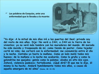“ Yo dije: A la mitad de mis días iré a las puertas del Seol; privado soy del resto de mis años. Dije: No veré a JAH, a JAH en la tierra de los vivientes; ya no veré más hombre con los moradores del mundo. Mi morada ha sido movida y traspasada de mí, como tienda de pastor. Como tejedor corté mi vida; me cortará con la enfermedad; me consumirás entre el día y la noche. Contaba yo hasta la mañana. Como un león molió todos mis huesos; de la mañana a la noche me acabarás. Como la grulla y como la golondrina me quejaba; gemía como la paloma; alzaba en alto mis ojos. Jehová, violencia padezco; fortaléceme. ¿Qué diré? El que me lo dijo, él mismo lo ha hecho. Andaré humildemente todos mis años, a causa de aquella amargura de mi alma”  (Isaías, 38: 10-15) Las palabras de Ezequías, ante una enfermedad que le llevaba a la muerte: 