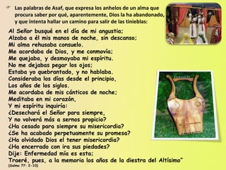 Las palabras de Asaf, que expresa los anhelos de un alma que procura saber por qué, aparentemente, Dios la ha abandonado, y que intenta hallar un camino para salir de las tinieblas: Al Señor busqué en el día de mi angustia; Alzaba a él mis manos de noche, sin descanso; Mi alma rehusaba consuelo. Me acordaba de Dios, y me conmovía; Me quejaba, y desmayaba mi espíritu. No me dejabas pegar los ojos; Estaba yo quebrantado, y no hablaba. Consideraba los días desde el principio, Los años de los siglos. Me acordaba de mis cánticos de noche; Meditaba en mi corazón, Y mi espíritu inquiría: ¿Desechará el Señor para siempre, Y no volverá más a sernos propicio? ¿Ha cesado para siempre su misericordia? ¿Se ha acabado perpetuamente su promesa? ¿Ha olvidado Dios el tener misericordia? ¿Ha encerrado con ira sus piedades? Dije: Enfermedad mía es esta; Traeré, pues, a la memoria los años de la diestra del Altísimo” (Salmo 77: 2-10) 