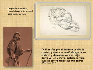 Las palabras de Elías, cuando huye ante Jezabel para salvar su vida. “ Y él se fue por el desierto un día de camino, y vino y se sentó debajo de un enebro; y deseando morirse, dijo: Basta ya, oh Jehová, quítame la vida, pues no soy yo mejor que mis padres”  (1ª de Reyes, 19: 4) 