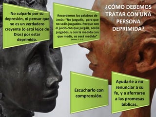 ¿CÓMO DEBEMOS TRATAR CON UNA PERSONA DEPRIMIDA? No culparlo por su depresión, ni pensar que no es un verdadero creyente (o está lejos de Dios) por estar deprimido. Recordemos las palabras de Jesús: “No juzguéis,  para que no seáis juzgados. Porque con el juicio con que juzgáis, seréis juzgados, y con la medida con que medís, os será medido”  (Mateo, 7: 1-2)  Escucharlo con comprensión. Ayudarle a no renunciar a su fe, y a aferrarse a las promesas bíblicas. 