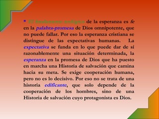 * El fundamento teológico de la esperanza es fe
en la palabra-promesa de Dios omnipotente, que
no puede fallar. Por eso la esperanza cristiana se
distingue de las expectativas humanas. La
expectativa se funda en lo que puede dar de sí
razonablemente una situación determinada, la
esperanza en la promesa de Dios que ha puesto
en marcha una Historia de salvación que camina
hacia su meta. Se exige cooperación humana,
pero no es lo decisivo. Por eso no se trata de una
historia edificante, que solo depende de la
cooperación de los hombres, sino de una
Historia de salvación cuyo protagonista es Dios.
 