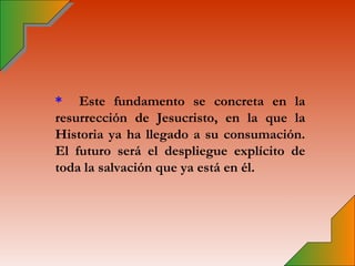 * Este fundamento se concreta en la
resurrección de Jesucristo, en la que la
Historia ya ha llegado a su consumación.
El futuro será el despliegue explícito de
toda la salvación que ya está en él.
 