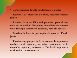* Consecuencias de este fundamento teológico:
+ Reavivar las promesas de Dios, recordar nuestro
futuro
+ Reavivar la fe en Dios todopoderoso para el que
nada es imposible. No poner imposibles en nuestra
vida. Hay que luchar con realismo, pero sin rebajas.
+ Reavivar la fe en lo que implica la resurrección de
Jesús.
+ Finalmente, porque la fe es oscura, la esperanza
también será oscura y necesita constancia: la fe
engendra aguante, constancia. En Pablo esperanza
es sinónimo de constancia.
 