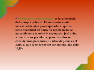 * Fundamento antropológico es la conciencia
de la propia pobreza. Es necesario sentir
necesidad de algo para esperarlo, el que no
tiene necesidad de nada, no espera nada; al
autosuficiente le sobra la esperanza. Jesús vino
a buscar a los pecadores, pero no todos se
consideraron pecadores. El ideal de Jesús es el
niño, el que sabe depender con naturalidad (Mc
10,15).
 