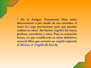 * En el Antiguo Testamento Dios actúa
directamente o por medio de sus enviados. A
éstos los unge previamente para que puedan
realizar su tarea. Así fueron ungidos los reyes,
profetas, sacerdotes y otros. Para su actuación
futura, en que establecería su reino definitivo,
anunció Dios que enviaría un ungido especial,
el Mesías, el Ungido (Is 61,1-2).
 