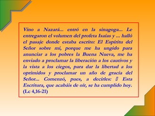 Vino a Nazará... entró en la sinagoga... Le
entregaron el volumen del profeta Isaías y ... halló
el pasaje donde estaba escrito: El Espíritu del
Señor sobre mí, porque me ha ungido para
anunciar a los pobres la Buena Nueva, me ha
enviado a proclamar la liberación a los cautivos y
la vista a los ciegos, para dar la libertad a los
oprimidos y proclamar un año de gracia del
Señor... Comenzó, pues, a decirles:  Esta
Escritura, que acabáis de oír, se ha cumplido hoy.
(Lc 4,16-21)
 