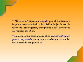 * “Cristiano” significa ungido por el bautismo e
implica estar asociado a la misión de Jesús con la
tarea de prolongarla, cumpliendo las promesas
salvadoras de Dios.
* La esperanza cristiana implica recibir salvación
para compartirla; es activa y dinámica: se recibe
en la medida en que se da.
 
