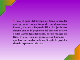* Para el judío del tiempo de Jesús la semilla
que germina no es fruto de un dinamismo
interno, sino un milagro de Dios. Así Jesús nos
enseña que en la pequeñez del presente está ya
oculta la grandeza del futuro, por un milagro de
Dios. No se trata de expectativas humanas –
que hay que cuidar en la medida de lo posible-
sino de esperanza cristiana.
 