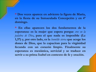 * Dos veces aparece en adviento la figura de María,
en la fiesta de su Inmaculada Concepción y en 4º
domingo.
* En ellas aparecen los dos fundamentos de la
esperanza: es la mujer que espera porque cree en la
palabra de Dios, para el que nada es imposible (Lc
1,37) y, por otro lado, es la humilde sierva que acoge los
dones de Dios, que la capacitan para la virginidad
fecunda con un corazón limpio. Finalmente su
esperanza es mesiánica, servicial y se traduce en
servir a su prima Isabel en contexto de fe y oración.
 