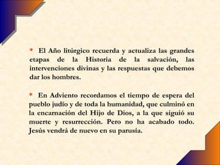 * El Año litúrgico recuerda y actualiza las grandes
etapas de la Historia de la salvación, las
intervenciones divinas y las respuestas que debemos
dar los hombres.

* En Adviento recordamos el tiempo de espera del
pueblo judío y de toda la humanidad, que culminó en
la encarnación del Hijo de Dios, a la que siguió su
muerte y resurrección. Pero no ha acabado todo.
Jesús vendrá de nuevo en su parusía.
 