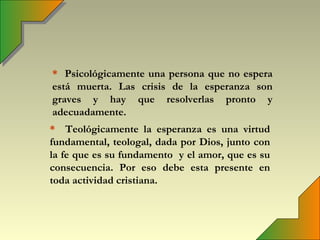 * Psicológicamente una persona que no espera
está muerta. Las crisis de la esperanza son
graves y hay que resolverlas pronto y
adecuadamente.
* Teológicamente la esperanza es una virtud
fundamental, teologal, dada por Dios, junto con
la fe que es su fundamento y el amor, que es su
consecuencia. Por eso debe esta presente en
toda actividad cristiana.
 