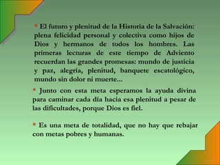 * El futuro y plenitud de la Historia de la Salvación:
plena felicidad personal y colectiva como hijos de
Dios y hermanos de todos los hombres. Las
primeras lecturas de este tiempo de Adviento
recuerdan las grandes promesas: mundo de justicia
y paz, alegría, plenitud, banquete escatológico,
mundo sin dolor ni muerte...
* Junto con esta meta esperamos la ayuda divina
para caminar cada día hacia esa plenitud a pesar de
las dificultades, porque Dios es fiel.

* Es una meta de totalidad, que no hay que rebajar
con metas pobres y humanas.
 