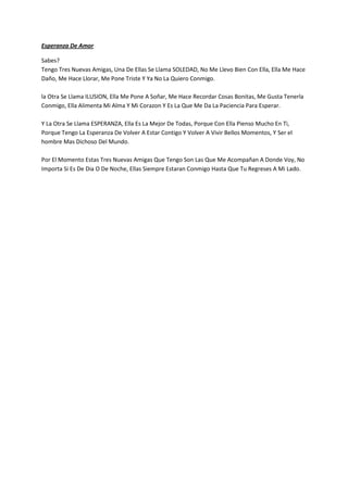 Esperanza De Amor

Sabes?
Tengo Tres Nuevas Amigas, Una De Ellas Se Llama SOLEDAD, No Me Llevo Bien Con Ella, Ella Me Hace
Daño, Me Hace Llorar, Me Pone Triste Y Ya No La Quiero Conmigo.

la Otra Se Llama ILUSION, Ella Me Pone A Soñar, Me Hace Recordar Cosas Bonitas, Me Gusta Tenerla
Conmigo, Ella Alimenta Mi Alma Y Mi Corazon Y Es La Que Me Da La Paciencia Para Esperar.

Y La Otra Se Llama ESPERANZA, Ella Es La Mejor De Todas, Porque Con Ella Pienso Mucho En Ti,
Porque Tengo La Esperanza De Volver A Estar Contigo Y Volver A Vivir Bellos Momentos, Y Ser el
hombre Mas Dichoso Del Mundo.

Por El Momento Estas Tres Nuevas Amigas Que Tengo Son Las Que Me Acompañan A Donde Voy, No
Importa Si Es De Dia O De Noche, Ellas Siempre Estaran Conmigo Hasta Que Tu Regreses A Mi Lado.
 