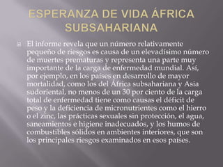  El informe revela que un número relativamente
pequeño de riesgos es causa de un elevadísimo número
de muertes prematuras y representa una parte muy
importante de la carga de enfermedad mundial. Así,
por ejemplo, en los países en desarrollo de mayor
mortalidad, como los del África subsahariana y Asia
sudoriental, no menos de un 30 por ciento de la carga
total de enfermedad tiene como causas el déficit de
peso y la deficiencia de micronutrientes como el hierro
o el zinc, las prácticas sexuales sin protección, el agua,
saneamientos e higiene inadecuados, y los humos de
combustibles sólidos en ambientes interiores, que son
los principales riesgos examinados en esos países.
 