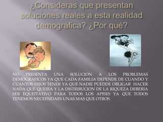 NO PRESENTA UNA SOLUCION A LOS PROBLEMAS
DEMOGRAFICOS YA QUE CADA FAMILIA DEPENDE DE CUANDO Y
CUANTOS HIJOS TENER YA QUE NADIE PUEDDE OBLIGAR HACER
NADA QUE QUEIRA Y LA DISTRIBUCION DE LA RIQUEZA DEBERIA
SER EQUEITATIVO PARA TODOS LOS APISES YA QUE TODOS
TENEMOS NECEESIDAES UNAS MAS QUE OTROS
 