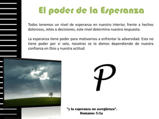 El poder de la Esperanza
Todos tenemos un nivel de esperanza en nuestro interior, frente a hechos
dolorosos, retos o decisiones, este nivel determina nuestra respuesta.

La esperanza tiene poder para motivarnos a enfrentar la adversidad. Esta no
tiene poder por sí sola, nosotros se lo damos dependiendo de nuestra
confianza en Dios y nuestra actitud.




                                     P
                       ”y la esperanza no avergüenza”.
                                Romanos 5:5a
 
