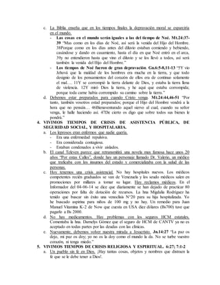 c. La Biblia enseña que en los tiempos finales la depravación moral se esparciría
en el mundo.
- Las cosas en el mundo serán iguales a las del tiempo de Noé. Mt.24:37-
39 “Mas como en los días de Noé, así será la venida del Hijo del Hombre.
38Porque como en los días antes del diluvio estaban comiendo y bebiendo,
casándose y dando en casamiento, hasta el día en que Noé entró en el arca,
39y no entendieron hasta que vino el diluvio y se los llevó a todos, así será
también la venida del Hijo del Hombre.”
- Los tiempos de Noé fueron de gran depravación. Gn.6:5-8,11-13 “5Y vio
Jehová que la maldad de los hombres era mucha en la tierra, y que todo
designio de los pensamientos del corazón de ellos era de continuo solamente
el mal…. 11Y se corrompió la tierra delante de Dios, y estaba la tierra llena
de violencia. 12Y miró Dios la tierra, y he aquí que estaba corrompida;
porque toda carne había corrompido su camino sobre la tierra.”
d. Debemos estar preparados para cuando Cristo venga. Mt.24:44,46-51 “Por
tanto, también vosotros estad preparados; porque el Hijo del Hombre vendrá a la
hora que no pensáis… 46Bienaventurado aquel siervo al cual, cuando su señor
venga, le halle haciendo así. 47De cierto os digo que sobre todos sus bienes le
pondrá.”
4. VIVIMOS TIEMPOS DE CRISIS DE ASISTENCIA PÚBLICA, DE
SEGURIDAD SOCIAL, Y HOSPITALARIA.
a. Los leprosos eran enfermos que nadie quería.
- Era una enfermedad repulsiva.
- Era considerada contagiosa.
- Estaban condenados a vivir aislados.
b. El canal Televen parece que retransmitirá una novela muy famosa hace unos 20
años “Por estas Calles”, donde hay un personaje llamado Dr. Valerio, un médico
que traficaba con los insumos del estado y comercializaba con la salud de las
personas.
c. Hoy tenemos una crisis asistencial. No hay hospitales nuevos. Los médicos
competentes recién graduados se van de Venezuela y los seudo médicos salen en
promociones por millares a tomar su lugar. Hay reclamos médicos. En el
Informador del 04-06-14 se dice que diariamente se han dejado de practicar 80
operaciones por falta de dotación de recursos. La hna Migdalia Rodríguez ha
tenido que buscar sin éxito una venoclisis N°20 para su hija hospitalizada. Yo
he buscado aspirina para niños de 100 mg y no hay. Un remedio para Juan
Manuel Vitamina K-2 de Now que cuesta en USA diez dólares (Bs700) tuve que
pagarlo a Bs 2000.
d. No hay medicamentos. Hay problemas con los seguros HCM estatales.
Comentaba la hna. Darnelys Gómez que el seguro de HCM de CANTV ya no es
aceptado en todas partes por las deudas con las clínicas.
e. Nuevamente, debemos volver nuestra mirada a Jesucristo. Jn.14:27 “La paz os
dejo, mi paz os doy; yo no os la doy como el mundo la da. No se turbe vuestro
corazón, ni tenga miedo.”
5. VIVIMOS TIEMPOS DE CRISIS RELIGIOSA Y ESPIRITUAL. 6:27; 7:1-2
a. Un pueblo sin fe en Dios. ¡Hay tantas cosas, objetos y nombres que distraen la
fe que se le debe tener a Dios!.
 