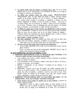 b. Un pueblo donde cada día Satanás es adorado más y más. No en su forma
infernal, pero si en sus advocaciones, en la abundancia de ídolos y en el auge de
la brujería, la santería y las supercherías.
c. La Biblia nos advierte sobre los falsos cristos. Mt.24:4-5,11,26-27
“4Respondiendo Jesús, les dijo: Mirad que nadie os engañe. 5Porque vendrán
muchos en mi nombre, diciendo: Yo soy el Cristo; y a muchos engañarán….
11Y muchos falsos profetas se levantarán, y engañarán a muchos; 12y por
haberse multiplicado la maldad, el amor de muchos se enfriará…. 26Así que, si
os dijeren: Mirad, está en el desierto, no salgáis; o mirad, está en los aposentos,
no lo creáis. 27Porque como el relámpago que sale del oriente y se muestra
hasta el occidente, así será también la venida del Hijo del Hombre.”
d. La Biblia nos enseña que no todo conviene, que glorifiquemos a Dios en nuestro
ser. 1ª Cor.6:12-20 “12Todas las cosas me son lícitas, mas no todas convienen;
todas las cosas me son lícitas, mas yo no me dejaré dominar de ninguna….
20Porque habéis sido comprados por precio; glorificad, pues, a Dios en vuestro
cuerpo y en vuestro espíritu, los cuales son de Dios.”
e. Dios cumplió y cumple su Palabra. 7:16-17
f. Hay ateos espirituales. Estos son aquellos que dicen que creen en Dios, pero
viven como si no existiera, ignorando su Palabra o no creyéndola.
- Quien duda o no cree que Dios puede obrar, no recibe nada bueno. 7:2,17-20
g. Hay que creer que Dios puede obrar en medio de las dificultades.
- Jesús a Marta. Jn.11:40 “Jesús le dijo: ¿No te he dicho que si crees, verás la
gloria de Dios?”
- Jesús a un padre que tenía un hijo endemoniado. Mr.9:23 “Jesús le dijo: Si
puedes creer, al que cree todo le es posible.”
II.- HAY ESPERANZA AÚN EN LAS CRISIS. V.7:5-9
1. DEBEMOS REFLEXIONAR ANTE LA REALIDAD QUE VIVIMOS. V.7:9
“NO ESTÁ BIEN LO QUE ESTAMOS HACIENDO”
a. Si en realidad somos salvos y hemos conocido al Señor Jesucristo, no podemos
callar su verdad y su mensaje.
b. Si tú descubrieras la cura económica y rápida a todo tipo de cáncer y no la das a
conocer te conviertes en un criminal.
c. Ef.5:14 “…Despiértate, tú que duermes, Y levántate de los muertos, Y te
alumbrará Cristo.”
d. Mt.5:14-16 “Vosotros sois la luz del mundo; una ciudad asentada sobre un
monte no se puede esconder. 15Ni se enciende una luz y se pone debajo de un
almud, sino sobre el candelero, y alumbra a todos los que están en casa. 16Así
alumbre vuestra luz delante de los hombres, para que vean vuestras buenas
obras, y glorifiquen a vuestro Padre que está en los cielos.”
2. DEBEMOS CONVENCERNOS QUE SI CALLAMOS PECAMOS. 7:9 “SI
ESPERAMOS…NOS ALCANZARÁ NUESTRA MALDAD”
a. Sobre nosotros está la sangre de aquellos que se irán al infierno y nosotros no
hicimos nada por evitarlo.
- Ezq.33:8-9 “Cuando yo dijere al impío: Impío, de cierto morirás; si tú no
hablares para que se guarde el impío de su camino, el impío morirá por su
pecado, pero su sangre yo la demandaré de tu mano. 9Y si tú avisares al
 