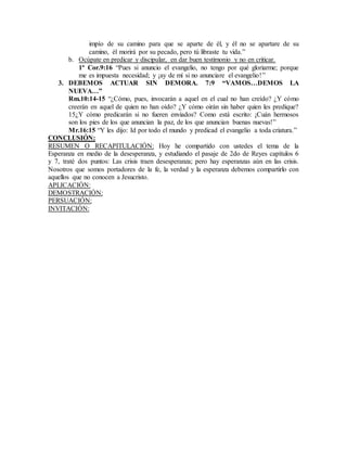 impío de su camino para que se aparte de él, y él no se apartare de su
camino, él morirá por su pecado, pero tú libraste tu vida.”
b. Ocúpate en predicar y discipular, en dar buen testimonio y no en criticar.
1ª Cor.9:16 “Pues si anuncio el evangelio, no tengo por qué gloriarme; porque
me es impuesta necesidad; y ¡ay de mí si no anunciare el evangelio!”
3. DEBEMOS ACTUAR SIN DEMORA. 7:9 “VAMOS…DEMOS LA
NUEVA…”
Rm.10:14-15 “¿Cómo, pues, invocarán a aquel en el cual no han creído? ¿Y cómo
creerán en aquel de quien no han oído? ¿Y cómo oirán sin haber quien les predique?
15¿Y cómo predicarán si no fueren enviados? Como está escrito: ¡Cuán hermosos
son los pies de los que anuncian la paz, de los que anuncian buenas nuevas!”
Mr.16:15 “Y les dijo: Id por todo el mundo y predicad el evangelio a toda criatura.”
CONCLUSIÓN:
RESUMEN O RECAPITULACIÓN: Hoy he compartido con ustedes el tema de la
Esperanza en medio de la desesperanza, y estudiando el pasaje de 2do de Reyes capítulos 6
y 7, traté dos puntos: Las crisis traen desesperanza; pero hay esperanzas aún en las crisis.
Nosotros que somos portadores de la fe, la verdad y la esperanza debemos compartirlo con
aquellos que no conocen a Jesucristo.
APLICACIÓN:
DEMOSTRACIÓN:
PERSUACIÓN:
INVITACIÓN:
 