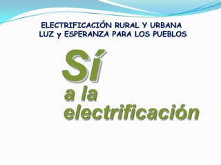 ELECTRIFICACIÓN RURAL Y URBANA  LUZ y ESPERANZA PARA LOS PUEBLOS Sí Sí a la a la electrificación electrificación 