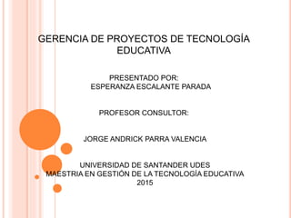 GERENCIA DE PROYECTOS DE TECNOLOGÍA
EDUCATIVA
PRESENTADO POR:
ESPERANZA ESCALANTE PARADA
PROFESOR CONSULTOR:
JORGE ANDRICK PARRA VALENCIA
UNIVERSIDAD DE SANTANDER UDES
MAESTRIA EN GESTIÓN DE LA TECNOLOGÍA EDUCATIVA
2015
 