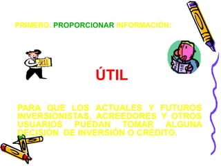 PRIMERO. PROPORCIONAR INFORMACIÓN:




                 ÚTIL

PARA QUE LOS ACTUALES Y FUTUROS
INVERSIONISTAS, ACREEDORES Y OTROS
USUARIOS PUEDAN TOMAR ALGUNA
DECISIÓN DE INVERSIÓN O CRÉDITO.
 
