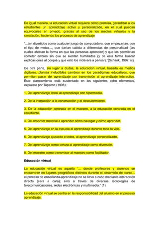 De igual manera, la educación virtual requiere como premisa, garantizar a los 
estudiantes un aprendizaje activo y personalizado, en el cual puedan 
equivocarse en privado, gracias al uso de los medios virtuales y la 
simulación, haciendo los procesos de aprendizaje 
“...tan divertidos como cualquier juego de computadora, que empezarían, con 
el tipo de metas..., que darían cabida a diferencias de personalidad (las 
cuales afectan la forma en que las personas aprenden) y que les permitirían 
cometer errores sin que se sientan humillados (y de esta forma buscar 
explicaciones al porqué y que esto los motivara a pensar).”(Schank, 1997: ix) 
De otra parte, sin lugar a dudas, la educación virtual, basada en medios 
digitales, plantea ineludibles cambios en los paradigmas educativos, que 
permitan pasar del aprendizaje por transmisión al aprendizaje interactivo. 
Este planeamiento está sustentado en los siguientes ocho elementos, 
expuesto por Tapscott (1998): 
1. Del aprendizaje lineal al aprendizaje con hipermedia. 
2. De la instrucción a la construcción y el descubrimiento. 
3. De la educación centrada en el maestro, a la educación centrada en el 
estudiante. 
4. De absorber material a aprender cómo navegar y cómo aprender. 
5. Del aprendizaje en la escuela al aprendizaje durante toda la vida. 
6. Del aprendizaje ajustado a todos, al aprendizaje personalizado. 
7. Del aprendizaje como tortura al aprendizaje como diversión. 
8. Del maestro como transmisor al maestro como facilitador. 
Educación virtual 
La educación virtual es aquella “... donde profesores y alumnos se 
encuentran en lugares geográficos distintos durante el desarrollo del curso... 
el proceso de enseñanza-aprendizaje no se lleva a cabo mediante interacción 
directa (cara a cara); sino a través de diversas tecnologías de 
telecomunicaciones, redes electrónicas y multimedia.” (1) 
La educación virtual se centra en la responsabilidad del alumno en el proceso 
aprendizaje. 
 