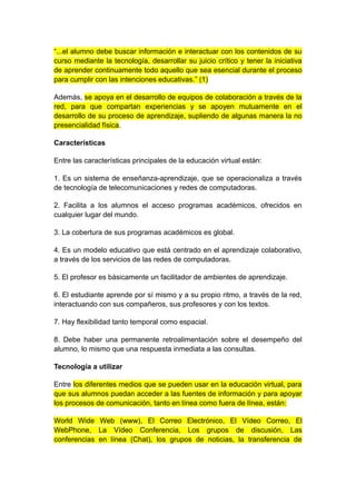 “...el alumno debe buscar información e interactuar con los contenidos de su 
curso mediante la tecnología, desarrollar su juicio crítico y tener la iniciativa 
de aprender continuamente todo aquello que sea esencial durante el proceso 
para cumplir con las intenciones educativas.” (1) 
Además, se apoya en el desarrollo de equipos de colaboración a través de la 
red, para que compartan experiencias y se apoyen mutuamente en el 
desarrollo de su proceso de aprendizaje, supliendo de algunas manera la no 
presencialidad física. 
Características 
Entre las características principales de la educación virtual están: 
1. Es un sistema de enseñanza-aprendizaje, que se operacionaliza a través 
de tecnología de telecomunicaciones y redes de computadoras. 
2. Facilita a los alumnos el acceso programas académicos, ofrecidos en 
cualquier lugar del mundo. 
3. La cobertura de sus programas académicos es global. 
4. Es un modelo educativo que está centrado en el aprendizaje colaborativo, 
a través de los servicios de las redes de computadoras. 
5. El profesor es básicamente un facilitador de ambientes de aprendizaje. 
6. El estudiante aprende por sí mismo y a su propio ritmo, a través de la red, 
interactuando con sus compañeros, sus profesores y con los textos. 
7. Hay flexibilidad tanto temporal como espacial. 
8. Debe haber una permanente retroalimentación sobre el desempeño del 
alumno, lo mismo que una respuesta inmediata a las consultas. 
Tecnología a utilizar 
Entre los diferentes medios que se pueden usar en la educación virtual, para 
que sus alumnos puedan acceder a las fuentes de información y para apoyar 
los procesos de comunicación, tanto en línea como fuera de línea, están: 
World Wide Web (www), El Correo Electrónico, El Vídeo Correo, El 
WebPhone, La Vídeo Conferencia, Los grupos de discusión, Las 
conferencias en línea (Chat), los grupos de noticias, la transferencia de 
 