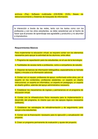 archivos (Ftp), Software multimedia (CD-ROM, DVD), Bases de 
datos/conocimiento y Sistemas de búsqueda de información. 
la interacción a través de las redes, tanto con los textos como con los 
profesores y con los otros estudiantes, se debe caracterizar por el hecho de 
hacer que el proceso de aprendizaje sea agradable y productivo y no aburridor 
e improductivo. 
Requerimientos Básicos 
Para implementar la educación virtual, se requiere contar con los elementos 
necesarios para apoyar la actividad de los alumnos, entre ellos: 
1. Programa de capacitación para los estudiantes, en el uso de la tecnología. 
2. Facilidades de acceso tanto a profesores, como a compañeros de estudio. 
3. Disponer de bancos de información bibliográfica, especialmente en formato 
digital y vínculos a la información adicional. 
4. Contar con un equipo, profesores de apoyo, conformado entre otros, por: el 
experto en los contenidos, profesores asistentes, un experto en diseño 
instruccional, un experto en informática, un experto en pedagogía, un experto 
en diseño gráfico, además del apoyo administrativo necesario. 
5. Establecer los mecanismos de ingrese y permanencia en el programa de 
educación virtual. 
6. Contar con la infraestructura física necesaria para la implementación y 
desarrollo del programa, lo mismo que con los apoyos lógicos necesarios 
(software). 
7. Establecer las estrategias de retroalimentación y de seguimiento, para 
apoyar a los estudiantes. 
8. Contar con la financiación necesaria para la ejecución y actualización del 
proyecto. 
9. Crear un programa permanente de evaluación y ajuste del proyecto. 
 