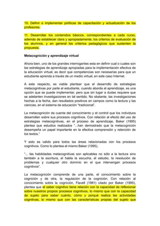 10. Definir e implementar políticas de capacitación y actualización de los 
profesores. 
11. Desarrollar los contenidos básicos, correspondientes a cada curso, 
además de establecer clara y apropiadamente, los criterios de evaluación de 
los alumnos, y en general los criterios pedagógicos que sustenten la 
propuesta. 
Metacognición y aprendizaje virtual 
Ahora bien, uno de los grandes interrogantes esta en definir cual o cuales son 
las estrategias de aprendizaje apropiadas para la implementación efectiva de 
la educación virtual, es decir que competencias son necesarias para que un 
estudiante aprenda a través de un medio virtual, en este caso Internet. 
A este respecto, es viable plantear que el desarrollo de estrategias 
metacognitivas por parte el estudiante, cuando aborda el aprendizaje, es una 
opción que se puede implementar, pero que sin lugar a dudas requiere que 
se adelanten investigaciones en tal sentido. No obstante, las investigaciones 
hechas a la fecha, dan resultados positivos en campos como la lectura y las 
ciencias, en el sistema de educación “tradicional”. 
La metacognición da cuenta del conocimiento y el control que los individuos 
desarrollan sobre sus procesos cognitivos. Con relación al efecto del uso de 
estrategias metacognitivas, en el proceso de aprendizaje, Baker (1995) 
plantea que estudios realizados “...han demostrado que la metacognición 
desempeña un papel importante en la efectiva comprensión y retención de 
los textos.” 
Y esto es valido para todos las áreas relacionadas con los procesos 
cognitivos. Como lo plantea el mismo Baker (1995), 
“... las habilidades metacognitivas son aplicables no sólo a la lectura sino 
también a la escritura, el habla la escucha, el estudio, la resolución de 
problemas y cualquier otro dominio en el que intervengan procesos 
cognitivos”. 
La metacognición comprende de una parte, el conocimiento sobre la 
cognición y de otra, la regulación de la cognición. Con relación al 
conocimiento sobre la cognición, Flavell (1981) citado por Baker (1995), 
plantea que el saber cognitivo tiene relación con la capacidad de reflexionar 
sobre nuestros propios procesos cognitivos, lo mismo que con la capacidad 
de sujeto para saber cuánto, cómo y porqué realiza las actividades 
cognitivas, lo mismo que con las características propias del sujeto que 
 