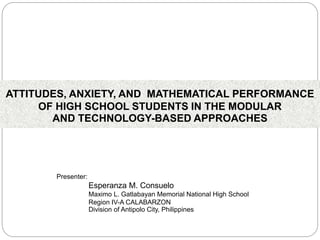 ATTITUDES, ANXIETY, AND MATHEMATICAL PERFORMANCE
OF HIGH SCHOOL STUDENTS IN THE MODULAR
AND TECHNOLOGY-BASED APPROACHES
Presenter:
Esperanza M. Consuelo
Maximo L. Gatlabayan Memorial National High School
Region IV-A CALABARZON
Division of Antipolo City, Philippines
 