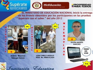 EL MINISTERIO DE EDUCACIÓN NACIONAL Inició la entrega
de los Premio obtenidos por los participantes en las pruebas
“ Supérate con el saber ” del año 2012
JUAN CAMILO URQUIJO
SEDE Ma. INMACULADA
DUVÁN ANDRÉS
SANCHEZ
Institución Educativa
MP4
9
Andrés Mauricio
Sabogal García
5
BICI
5
P.C.
TODO
EN
UNO
 