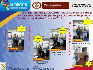 EL MINISTERIO DE EDUCACIÓN NACIONAL Inició la entrega
de los Premio obtenidos por los participantes en las pruebas
“ Supérate con el saber ” del año 2012
Institución Educativa
Docente
LAPTOP
Docente
Docente
FRANCY YULIETH DUQUE
TV
LAPTOP
LAPTOP
SOCORRO VICUÑA
HECTOR FABIO
BERMUDEZ
DIANA MARCELA
DE LOS RIOS
LAPTOP
Docente
Docente
 