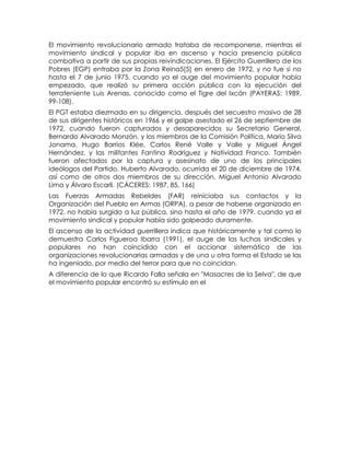 El movimiento revolucionario armado trataba de recomponerse, mientras el
movimiento sindical y popular iba en ascenso y hacía presencia pública
combativa a partir de sus propias reivindicaciones. El Ejército Guerrillero de los
Pobres (EGP) entraba por la Zona Reina5[5] en enero de 1972, y no fue si no
hasta el 7 de junio 1975, cuando ya el auge del movimiento popular había
empezado, que realizó su primera acción pública con la ejecución del
terrateniente Luis Arenas, conocido como el Tigre del Ixcán (PAYERAS: 1989,
99-108).
El PGT estaba diezmado en su dirigencia, después del secuestro masivo de 28
de sus dirigentes históricos en 1966 y el golpe asestado el 26 de septiembre de
1972, cuando fueron capturados y desaparecidos su Secretario General,
Bernardo Alvarado Monzón, y los miembros de la Comisión Política, Mario Silva
Jonama, Hugo Barrios Klée, Carlos René Valle y Valle y Miguel Ángel
Hernández, y las militantes Fantina Rodríguez y Natividad Franco. También
fueron afectados por la captura y asesinato de uno de los principales
ideólogos del Partido, Huberto Alvarado, ocurrida el 20 de diciembre de 1974,
así como de otros dos miembros de su dirección, Miguel Antonio Alvarado
Lima y Álvaro Escarli. (CÁCERES: 1987, 85, 166)
Las Fuerzas Armadas Rebeldes (FAR) reiniciaba sus contactos y la
Organización del Pueblo en Armas (ORPA), a pesar de haberse organizado en
1972, no había surgido a luz pública, sino hasta el año de 1979, cuando ya el
movimiento sindical y popular había sido golpeado duramente.
El ascenso de la actividad guerrillera indica que históricamente y tal como lo
demuestra Carlos Figueroa Ibarra (1991), el auge de las luchas sindicales y
populares no han coincidido con el accionar sistemático de las
organizaciones revolucionarias armadas y de una u otra forma el Estado se las
ha ingeniado, por medio del terror para que no coincidan.
A diferencia de lo que Ricardo Falla señala en "Masacres de la Selva", de que
el movimiento popular encontró su estímulo en el
 
