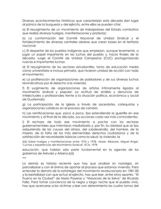 Diversos acontecimientos históricos que caracterizan esta década dan lugar
al pánico de la burguesía y del ejército, entre ellos se pueden citar:
a) El resurgimiento de un movimiento de trabajadores del Estado combativo
que realizó diversas huelgas, manifestaciones y protestas;
b) La conformación del Comité Nacional de Unidad Sindical y el
fortalecimiento de diversas centrales obreras que crean bases en el territorio
nacional;
c) El despertar de los pueblos indígenas que empiezan, aunque levemente, a
jugar un papel importante en las luchas del pueblo y, hacia finales de la
década, surge el Comité de Unidad Campesina (CUC) protagonizando
nuevas e importantes luchas;
d) El resurgimiento de los sectores estudiantiles, tanto de educación media
como universitaria e incluso primaria, que hicieron unidad de acción con todo
el movimiento;
e) La proliferación de organizaciones de pobladores y de sus diversas luchas
reivindicativas por el derecho a la vivienda;
f) El surgimiento de organizaciones de artistas íntimamente ligados al
movimiento sindical y popular; La actitud de análisis y denuncia de
intelectuales y profesionales frente a la situación política, económica y social
de Guatemala;
g) La participación de la iglesia a través de sacerdotes, catequistas y
organizaciones católicas en el proceso de cambio;
h) Las ramificaciones que, poco a poco, iba extendiendo la guerrilla en ese
movimiento y al final de la década, sus acciones cada vez más contundentes;
i) El rechazo de todo ese movimiento a pactar con los sectores
gubernamentales que intentaron mediatizarlo y, por fin, la claridad que se iba
adquiriendo de las causas del atraso, del subdesarrollo, del hambre, de la
miseria, de la falta de los más elementales derechos ciudadanos y de la
satisfacción de necesidades básicas como la salud, la vivienda, la
6[6] Sobre huelgas y manifestaciones entre 1976 y 1978, véase: Albizures, Miguel Ángel,
"Luchas y experiencias del Movimiento Sindical", ECA, 1978
educación, que habían sido parte fundamental en la agenda de los
gobiernos de Arévalo y Arbenz.6[6]
***
Lo demás es historia reciente que hay que analizar sin nostalgia, sin
parcializarse y con el ánimo de aportar al proceso que estamos viviendo. Para
entender la derrota de la estrategia del movimiento revolucionario en 1981-82
y la bestialidad con que actuó el ejército, hay que leer, entre otros aportes, “El
Trueno en la Ciudad” de Mario Payeras y “Masacres de la Selva” de Ricardo
Falla. Para tomar conciencia de la negra y larga noche que el pueblo vivió,
hay que acercarse a las víctimas y leer con detenimiento los cuatro tomos del
 
