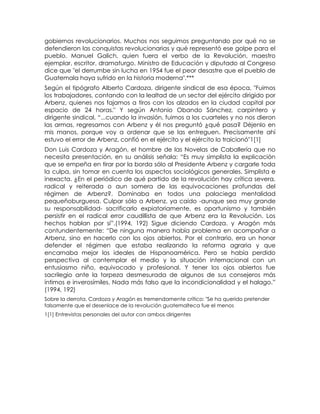 gobiernos revolucionarios. Muchos nos seguimos preguntando por qué no se
defendieron las conquistas revolucionarias y qué representó ese golpe para el
pueblo. Manuel Galich, quien fuera el verbo de la Revolución, maestro
ejemplar, escritor, dramaturgo, Ministro de Educación y diputado al Congreso
dice que "el derrumbe sin lucha en 1954 fue el peor desastre que el pueblo de
Guatemala haya sufrido en la historia moderna".***
Según el tipógrafo Alberto Cardoza, dirigente sindical de esa época, "Fuimos
los trabajadores, contando con la lealtad de un sector del ejército dirigido por
Arbenz, quienes nos fajamos a tiros con los alzados en la ciudad capital por
espacio de 24 horas." Y según Antonio Obando Sánchez, carpintero y
dirigente sindical, “...cuando la invasión, fuimos a los cuarteles y no nos dieron
las armas, regresamos con Arbenz y él nos preguntó ¿qué pasa? Déjenlo en
mis manos, porque voy a ordenar que se las entreguen. Precisamente ahí
estuvo el error de Arbenz, confió en el ejército y el ejército lo traicionó"1[1]
Don Luis Cardoza y Aragón, el hombre de las Novelas de Caballería que no
necesita presentación, en su análisis señala: “Es muy simplista la explicación
que se empeña en tirar por la borda sólo al Presidente Arbenz y cargarle toda
la culpa, sin tomar en cuenta los aspectos sociológicos generales. Simplista e
inexacta. ¿En el periódico de qué partido de la revolución hay crítica severa,
radical y reiterada o aun somera de las equivocaciones profundas del
régimen de Arbenz?. Dominaba en todos una palaciega mentalidad
pequeñoburguesa. Culpar sólo a Arbenz, ya caído -aunque sea muy grande
su responsabilidad- sacrificarlo expiatoriamente, es oportunismo y también
persistir en el radical error caudillista de que Arbenz era la Revolución. Los
hechos hablan por sí”.(1994, 192) Sigue diciendo Cardoza. y Aragón más
contundentemente: “De ninguna manera había problema en acompañar a
Arbenz, sino en hacerlo con los ojos abiertos. Por el contrario, era un honor
defender el régimen que estaba realizando la reforma agraria y que
encarnaba mejor los ideales de Hispanoamérica. Pero se había perdido
perspectiva al contemplar el medio y la situación internacional con un
entusiasmo niño, equivocado y profesional. Y tener los ojos abiertos fue
sacrilegio ante la torpeza desmesurada de algunos de sus consejeros más
íntimos e inverosímiles. Nada más falso que la incondicionalidad y el halago.”
(1994, 192)
Sobre la derrota, Cardoza y Aragón es tremendamente crítico: "Se ha querido pretender
falsamente que el desenlace de la revolución guatemalteca fue el menos
1[1] Entrevistas personales del autor con ambos dirigentes
 