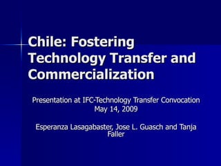 Chile: Fostering Technology Transfer and Commercialization Presentation at IFC-Technology Transfer Convocation May 14, 2009 Esperanza Lasagabaster, Jose L. Guasch and Tanja Faller 