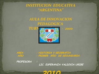 INSTITUCION  EDUCATIVA “ ARGENTINA” AULA DE INNOVACION PEDAGOGICA  TURNO MAÑANA  -  2010 AREA  : HISTORIA Y GEOGRAFIA AÑO  : PRIMER  AÑO  DE SECUNDARIA PROFESORA :  LIC. ESPERANZA VALDIVIA URIBE 2010 