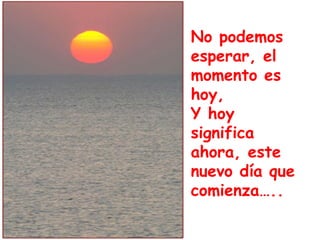 No podemos 
esperar, el 
momento es 
hoy, 
Y hoy 
significa 
ahora, este 
nuevo día que 
comienza….. 
No podemos esperar, el momento es 
hoy, y hoy significa ahora, este día... 
 