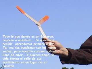 Todo lo que damos es un Bumeran, 
regresa a nosotros... Si queremos 
recibir, aprendamos primero a dar... 
Tal vez nos quedemos con las manos 
vacías, pero nuestro corazón estará 
lleno de amor...Y quienes aman, la 
vida tienen el sello de ese 
sentimiento en un lugar de su 
corazón ... 
 