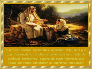 É natural confiar em Cristo e aguardar nEle, mas que dizer da angústia da alma atormentada no círculo de cuidados terrestres, esperando egoisticamente que Jesus lhe venha satisfazer os caprichos imediatos? 