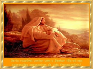 Seria razoável contar com o Senhor tão-só nas expressões passageiras da vida fragmentária? 