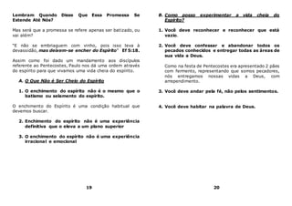 Lembram Quando Disse Que Essa Promessa Se
Estende Até Nós?
Mas será que a promessa se refere apenas ser batizado, ou
vai além?
“E não se embriaguem com vinho, pois isso leva à
devassidão, mas deixem-se encher do Espírito” Ef 5:18.
Assim como foi dado um mandamento aos discípulos
referente ao Pentecostes, Paulo nos dá uma ordem através
do espírito para que vivamos uma vida cheia do espírito.
A. O Que Não é Ser Cheio do Espírito
1. O enchimento do espírito não é o mesmo que o
batismo ou selamento do espírito.
O enchimento do Espírito é uma condição habitual que
devemos buscar.
2. Enchimento do espírito não é uma experiência
definitiva que o eleva a um plano superior
3. O enchimento do espírito não é uma experiência
irracional e emocional
19
B. Como posso experimentar a vida cheia do
Espírito?
1. Você deve reconhecer e reconhecer que está
vazio.
2. Você deve confessar e abandonar todos os
pecados conhecidos e entregar todas as áreas de
sua vida a Deus.
Como na festa de Pentecostes era apresentado 2 pães
com fermento, representando que somos pecadores,
nós entregamos nossas vidas a Deus, com
arrependimento.
3. Você deve andar pela fé, não pelos sentimentos.
4. Você deve habitar na palavra de Deus.
20
 