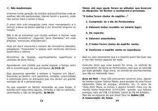 4). São insubmissos
Vivemos numa geração de cristãos autossuficientes onde as
ovelhas não são pastoreadas, líderes fazem o querem, onde
não existe mais o temor a Deus.
O amor tem sido esquecido como novo mandamento e o
serviço a Deus se baseia apenas a um ativismo religioso no
templo.
Não é de se estranhar que muitos venham a montar seus
“próprios ministérios”, seguindo “seus chamados” em suas
próprias “estruturas eclesiásticas”.
Hoje em dia é crescente o número de ministérios rebeldes,
pregadores “itinerantes” e igrejas sem nenhuma estrutura
doutrinária e bíblica.
Ministérios de faixada, espiritualmente superficiais e
carentes de bons frutos.
Aprendendo com Calebe que soube esperar o tempo certo
até a concretização da sua promessa. Js 14:6-14
Que possamos aprender a sempre a “esperar em Deus”,
buscando ao Senhor com paciência, unidade, unanimidade
e submissão como os discípulos que nos deram um grande
exemplo de fé e perseverança.
Os que esperam no Senhor renovarão as suas forças. E
subirão com asas como águias; correrão e não se cansarão,
caminharão e não se fatigarão. Is 40:31
13
Vimos até aqui quais foram as atitudes que levaram
os discípulos do Senhor a receberem a promessa.
“E todos foram cheios do espírito...”
1. Cumprindo se o dia de Pentecostes;
2. Estavam todos reunidos no mesmo lugar;
3. De repente;
4. Estavam assentados;
5. E todos foram cheios do espírito santo;
6. Conforme o espírito santo os capacitava;
Aqui eu vejo claramente que é o espírito quem faz tudo isso
e nós não somos capazes de nada.
Costumo dizer que esse evento foi único, no sentido do
cumprimento da festa de Pentecostes, mas que se estende
por toda geração. Digo único, no sentido de acontecimentos
que não se realizarão mais:
Arca de Noé – Hoje não precisamos construir arca, apesar
do homem querer habitar Marte, para escapar de uma futura
catástrofe, falta de energia, alimento, etc. O dono da
Tesla, Elon Musk, se tornou o quarto homem mais rico do
mundo nesta terça-feira (17/11/20), quando sua fortuna
avançou mais de US$ 12 bilhões (cerca de R$ 60 bilhões).
Mas ele se esquece do que disse Davi no Salmo 139.
A ressurreição de Jesus
14
 