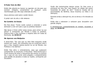 O Poder Vem do Alto!
Então não adianta eu marcar ou agendar um dia para que
ocorram milagres, avivamentos ou qualquer outra
manifestação que não seja ordenada do alto.
Jesus precisou subir para o poder descer.
O poder vem do alto e não debaixo.
No Caminho de Emaús
Ele lhes disse: "Como vocês custam a entender e como
demoram a crer em tudo o que os profetas falaram!
Não devia o Cristo sofrer estas coisas, para entrar na sua
glória? E começando por Moisés e todos os profetas,
explicou-lhes o que constava a respeito dele em todas as
Escrituras. Lc 24:25-27
Ele Aparece aos Discípulos
E disse-lhes: "Foi isso que eu lhes falei enquanto ainda
estava com vocês: Era necessário que se cumprisse tudo o
que a meu respeito estava escrito na Lei de Moisés, nos
Profetas e nos Salmos".
Então lhes abriu o entendimento, para que pudessem
compreender as escrituras. E lhes disse: "Está escrito que o
Cristo haveria de sofrer e ressuscitar dos mortos no terceiro
dia, e que em seu nome seria pregado o arrependimento
para perdão de pecados a todas as nações, começando por
Jerusalém.
17
Vocês são testemunhas destas coisas. Eu lhes envio a
promessa de meu Pai; mas fiquem na cidade até serem
revestidos do poder do alto". Tendo-os levado até as
proximidades de Betânia, Jesus levantou as mãos e os
abençoou.
Estando ainda a abençoá-los, ele os deixou e foi elevado ao
céu.
Então eles o adoraram e voltaram para Jerusalém com
grande alegria.
E permaneciam constantemente no templo, louvando a
Deus. Lc 24:44-53
18
 