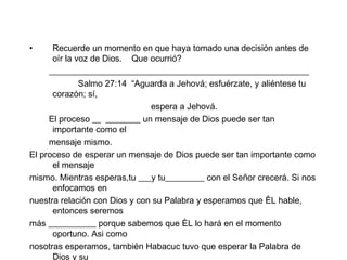 Recuerde un momento en que haya tomado una decisión antes de oír la voz de Dios.  Que ocurrió?  ____________________________________________________________ Salmo 27:14  “Aguarda a Jehová; esfuérzate, y aliéntese tu corazón; sí, espera a Jehová. El proceso __  ________ un mensaje de Dios puede ser tan importante como el  mensaje mismo. El proceso de esperar un mensaje de Dios puede ser tan importante como el mensaje mismo. Mientras esperas,tu ___y tu_________ con el Señor crecerá. Si nos enfocamos en nuestra relación con Dios y con su Palabra y esperamos que ÈL hable, entonces seremos más ___________ porque sabemos que ÈL lo hará en el momento oportuno. Asi como nosotras esperamos, también Habacuc tuvo que esperar la Palabra de Dios y su  cumplimiento.  
