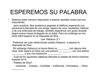 ESPEREMOS SU PALABRA Solemos estar siempre dispuestas a esperar aquellas cosas que son importantes para nosotras. Nos quedamos pegadas al teléfono esperando con paciencia la llamada de una amiga, espera de unos resultados médicos o de una entrevista de trabajo, también esperamos con gusto durante largos nueve meses la llegada de un bebé. Pero sin embargo se nos hace difícil esperar en la respuesta de Dios . Leé  Habacuc 2:1 Podemos ver cuán determinado estaba Habacuc  a esperar la respuesta de Dios. Sin embargo Habacuc no busco llenar su _________ con alguna otra cosa. Solo espero en Dios con una postura __________, con una actitud __________ y con una resolución ___________. Cuál de los siguientes adjetivos describe tu estado de ánimo mientras esperas en la Palabra de Dios? Vacilante  -  Dudosa  - Confiada  - Indiferente  -Criticadora  -  Otras __________ 