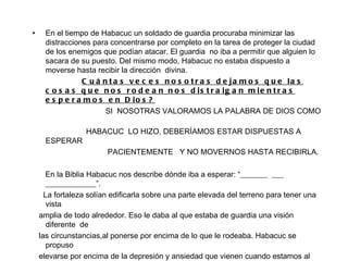 En el tiempo de Habacuc un soldado de guardia procuraba minimizar las distracciones para concentrarse por completo en la tarea de proteger la ciudad de los enemigos que podían atacar. El guardia  no iba a permitir que alguien lo sacara de su puesto. Del mismo modo, Habacuc no estaba dispuesto a moverse hasta recibir la dirección  divina.  Cuántas veces nosotras dejamos que las cosas que nos rodean nos distraigan mientras esperamos en Dios? SI  NOSOTRAS VALORAMOS LA PALABRA DE DIOS COMO  HABACUC  LO HIZO, DEBERÍAMOS ESTAR DISPUESTAS A ESPERAR  PACIENTEMENTE  Y NO MOVERNOS HASTA RECIBIRLA. En la Biblia Habacuc nos describe dónde iba a esperar: “_______  ___ _____________”.  La fortaleza solían edificarla sobre una parte elevada del terreno para tener una vista  amplia de todo alrededor. Eso le daba al que estaba de guardia una visión diferente  de las circunstancias,al ponerse por encima de lo que le rodeaba. Habacuc se propuso elevarse por encima de la depresión y ansiedad que vienen cuando estamos al nive de las circunstancias. El apartó sus ojos de las ________________y los fijó solo en ________. 